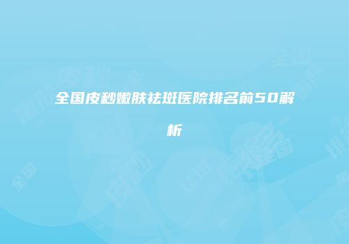 全国皮秒嫩肤祛斑医院排名前50解析