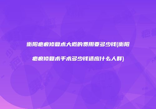 衡阳疤痕修复术大概的费用要多少钱(衡阳疤痕修复术手术多少钱适应什么人群)