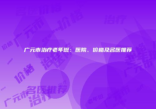 广元市治疗老年斑：医院、价格及名医推荐