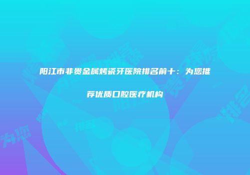 阳江市非贵金属烤瓷牙医院排名前十：为您推荐优质口腔医疗机构