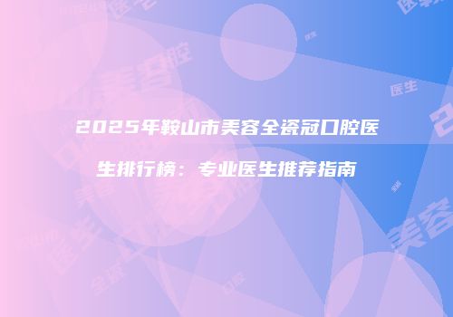 2025年鞍山市美容全瓷冠口腔医生排行榜：专业医生推荐指南