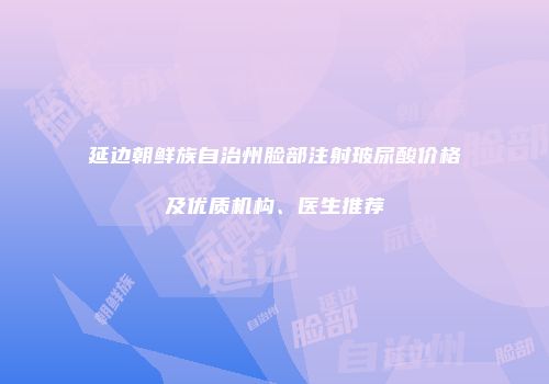 延边朝鲜族自治州脸部注射玻尿酸价格及优质机构、医生推荐
