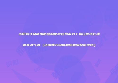 资阳韩式自体脂肪隆胸医院综合实力十强口碑排行榜哪家名气高（资阳韩式自体脂肪隆胸整形医院）