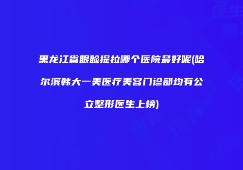 黑龙江省眼睑提拉哪个医院最好呢(哈尔滨韩大一美医疗美容门诊部均有公立整形医生上榜)