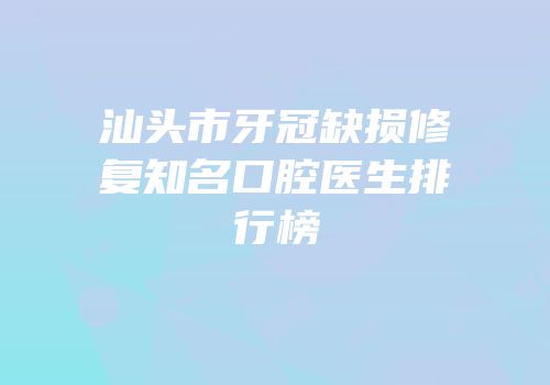 汕头市牙冠缺损修复知名口腔医生排行榜