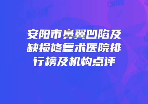 安阳市鼻翼凹陷及缺损修复术医院排行榜及机构点评