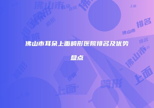 佛山市耳朵上面畸形医院排名及优势盘点