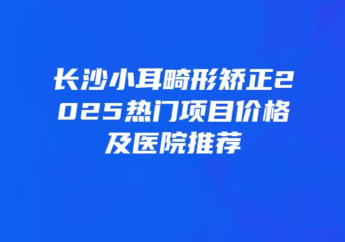 长沙小耳畸形矫正2025热门项目价格及医院推荐