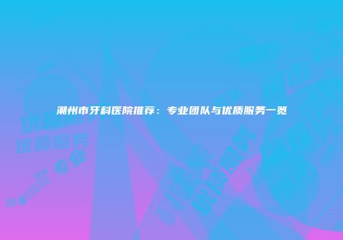 潮州市牙科医院推荐：专业团队与优质服务一览