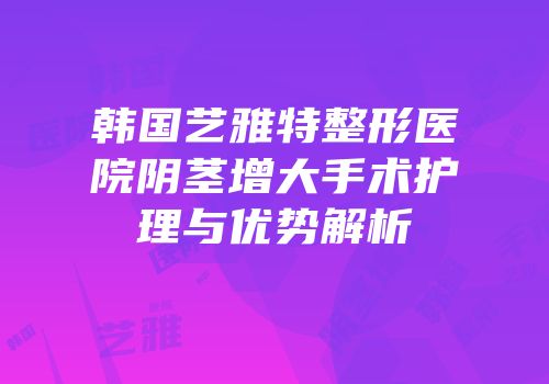 韩国艺雅特整形医院阴茎增大手术护理与优势解析
