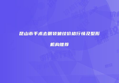 昆山市手术去眼袋皱纹价格行情及整形机构推荐
