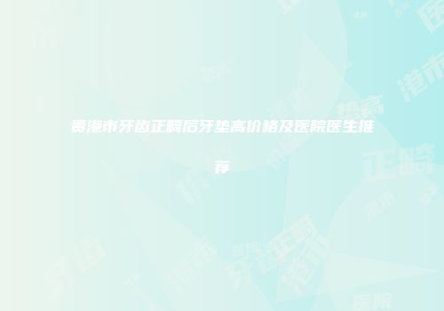 贵港市牙齿正畸后牙垫高价格及医院医生推荐