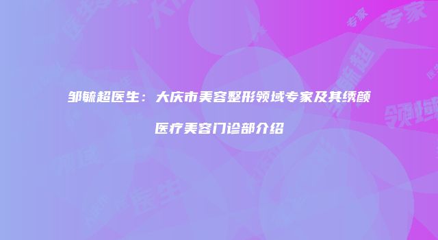 邹毓超医生：大庆市美容整形领域专家及其绣颜医疗美容门诊部介绍