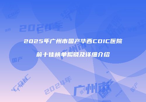 2025年广州市国产华西CDIC医院前十佳榜单揭晓及详细介绍