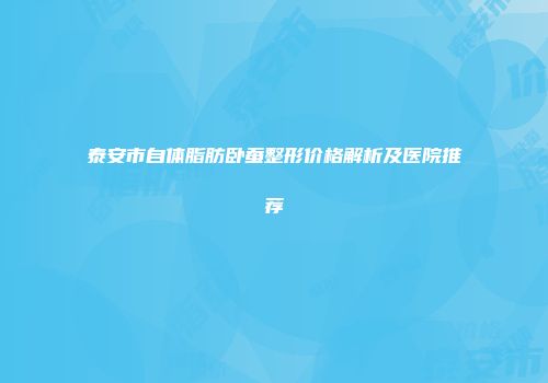 泰安市自体脂肪卧蚕整形价格解析及医院推荐