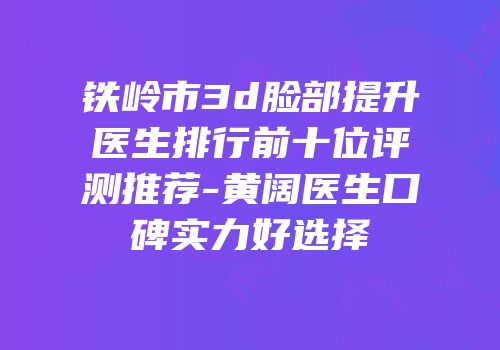铁岭市3d脸部提升医生排行前十位评测推荐-黄阔医生口碑实力好选择