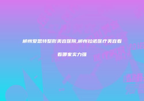 郴州爱思特整形美容医院,郴州拉诺医疗美容看看哪家实力强