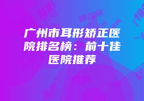 广州市耳形矫正医院排名榜：前十佳医院推荐