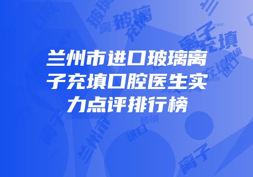 兰州市进口玻璃离子充填口腔医生实力点评排行榜