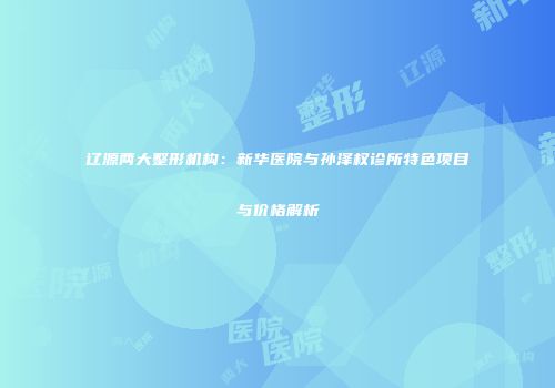 辽源两大整形机构：新华医院与孙泽权诊所特色项目与价格解析