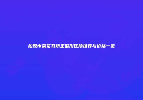松原市菜花耳矫正整形医院推荐与价格一览