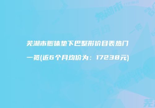 芜湖市膨体垫下巴整形价目表热门一览(近6个月均价为：17238元)