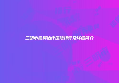 三明市狐臭治疗医院排行及详细简介
