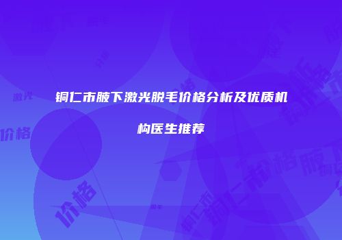 铜仁市腋下激光脱毛价格分析及优质机构医生推荐