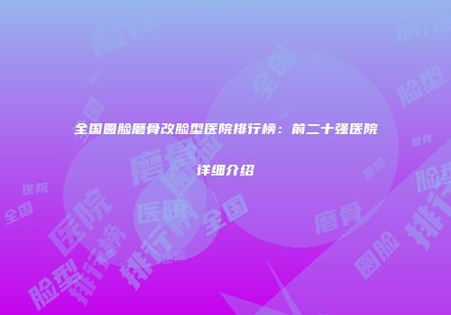 全国圆脸磨骨改脸型医院排行榜：前二十强医院详细介绍