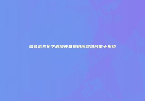 乌鲁木齐化学剥脱去黄褐斑医院排名前十揭晓