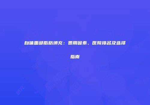 自体面部脂肪填充：费用因素、医院排名及选择指南