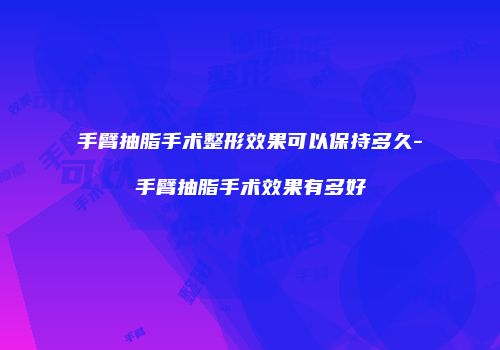 手臂抽脂手术整形效果可以保持多久-手臂抽脂手术效果有多好