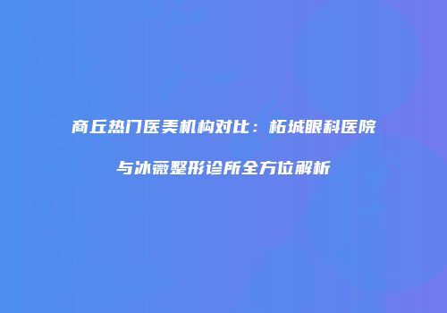 商丘热门医美机构对比：柘城眼科医院与冰薇整形诊所全方位解析