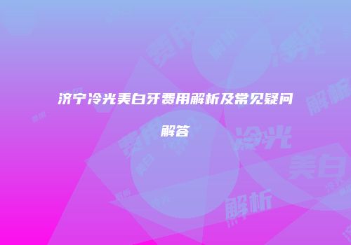 济宁冷光美白牙费用解析及常见疑问解答