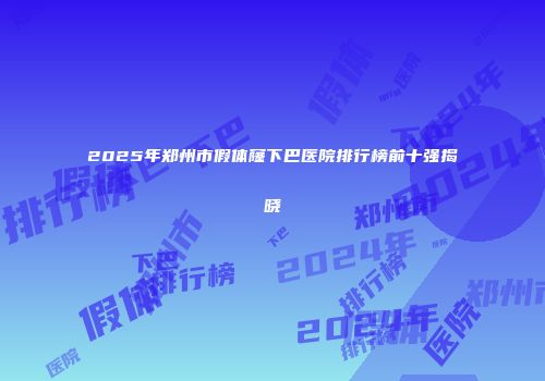 2025年郑州市假体窿下巴医院排行榜前十强揭晓