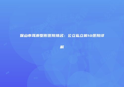 保山市耳廓整形医院排名：公立私立前10医院详解