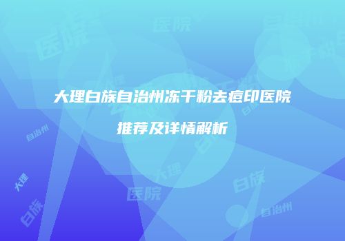 大理白族自治州冻干粉去痘印医院推荐及详情解析
