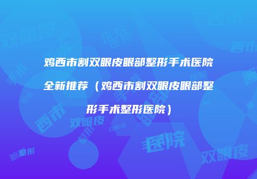 鸡西市割双眼皮眼部整形手术医院全新推荐（鸡西市割双眼皮眼部整形手术整形医院）