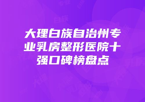大理白族自治州专业乳房整形医院十强口碑榜盘点