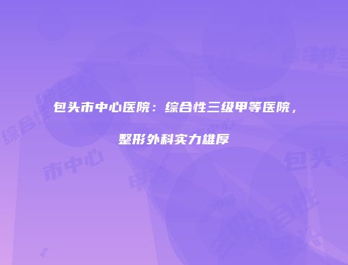 包头市中心医院：综合性三级甲等医院，整形外科实力雄厚
