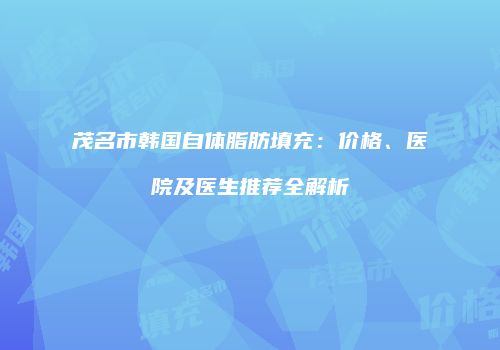 茂名市韩国自体脂肪填充：价格、医院及医生推荐全解析