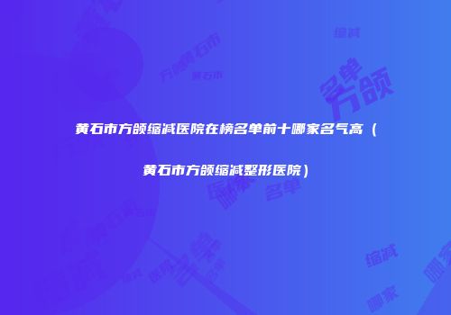 黄石市方颌缩减医院在榜名单前十哪家名气高（黄石市方颌缩减整形医院）