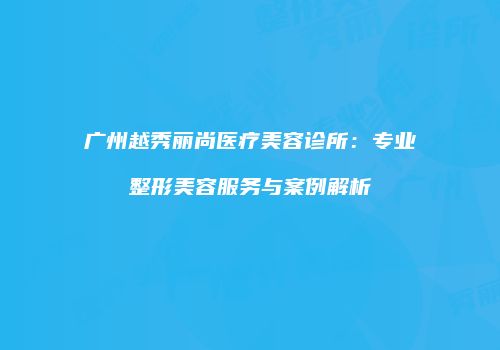 广州越秀丽尚医疗美容诊所：专业整形美容服务与案例解析