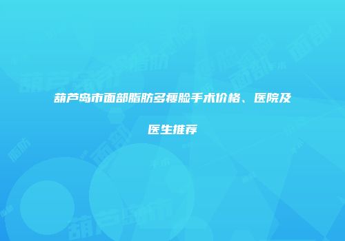 葫芦岛市面部脂肪多瘦脸手术价格、医院及医生推荐