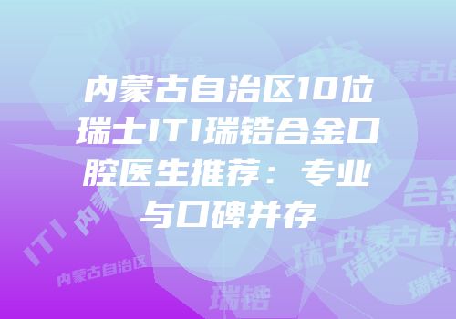 内蒙古自治区10位瑞士ITI瑞锆合金口腔医生推荐：专业与口碑并存