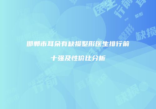 邯郸市耳朵有缺损整形医生排行前十强及性价比分析