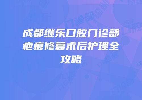 成都继乐口腔门诊部疤痕修复术后护理全攻略