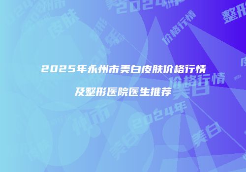 2025年永州市美白皮肤价格行情及整形医院医生推荐