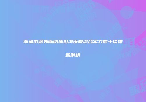 南通市眼袋脂肪填泪沟医院综合实力前十佳排名解析