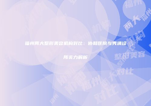 福州两大整形美容机构对比：协和医院与秀清诊所实力解析